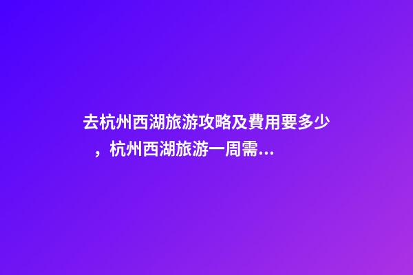 去杭州西湖旅游攻略及費用要多少，杭州西湖旅游一周需要多少錢，點擊這篇全明白